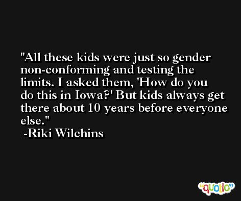 All these kids were just so gender non-conforming and testing the limits. I asked them, 'How do you do this in Iowa?' But kids always get there about 10 years before everyone else. -Riki Wilchins