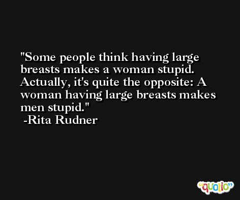 Some people think having large breasts makes a woman stupid. Actually, it's quite the opposite: A woman having large breasts makes men stupid. -Rita Rudner