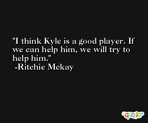 I think Kyle is a good player. If we can help him, we will try to help him. -Ritchie Mckay