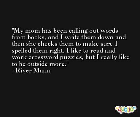 My mom has been calling out words from books, and I write them down and then she checks them to make sure I spelled them right. I like to read and work crossword puzzles, but I really like to be outside more. -River Mann