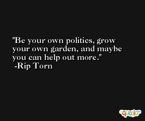 Be your own politics, grow your own garden, and maybe you can help out more. -Rip Torn