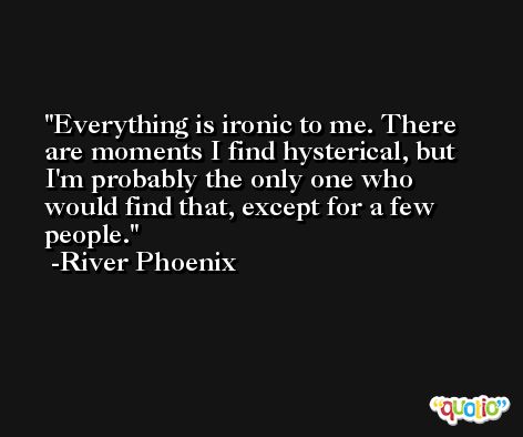 Everything is ironic to me. There are moments I find hysterical, but I'm probably the only one who would find that, except for a few people. -River Phoenix