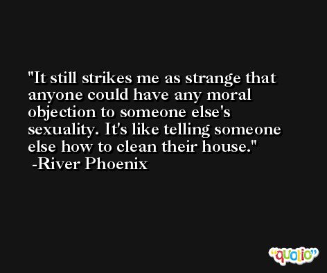 It still strikes me as strange that anyone could have any moral objection to someone else's sexuality. It's like telling someone else how to clean their house. -River Phoenix