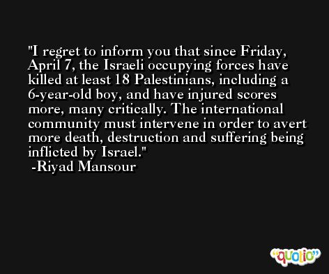 I regret to inform you that since Friday, April 7, the Israeli occupying forces have killed at least 18 Palestinians, including a 6-year-old boy, and have injured scores more, many critically. The international community must intervene in order to avert more death, destruction and suffering being inflicted by Israel. -Riyad Mansour