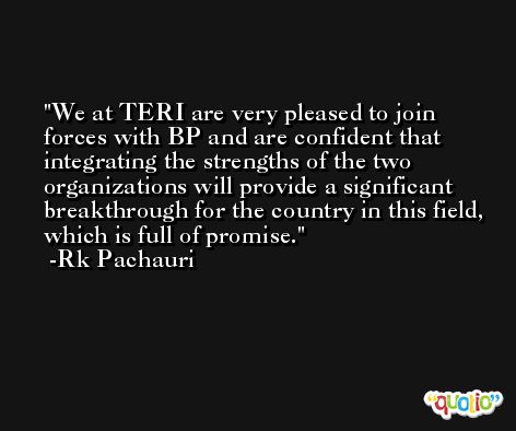 We at TERI are very pleased to join forces with BP and are confident that integrating the strengths of the two organizations will provide a significant breakthrough for the country in this field, which is full of promise. -Rk Pachauri