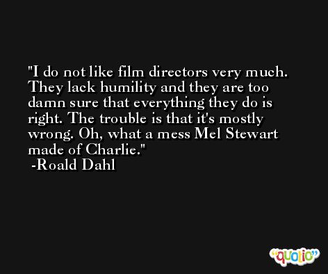 I do not like film directors very much. They lack humility and they are too damn sure that everything they do is right. The trouble is that it's mostly wrong. Oh, what a mess Mel Stewart made of Charlie. -Roald Dahl