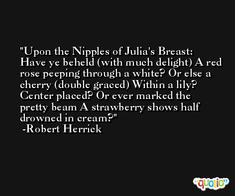 Upon the Nipples of Julia's Breast:  Have ye beheld (with much delight) A red rose peeping through a white? Or else a cherry (double graced) Within a lily?  Center placed? Or ever marked the pretty beam A strawberry shows half drowned in cream? -Robert Herrick
