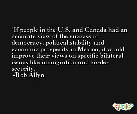 If people in the U.S. and Canada had an accurate view of the success of democracy, political stability and economic prosperity in Mexico, it would improve their views on specific bilateral issues like immigration and border security. -Rob Allyn