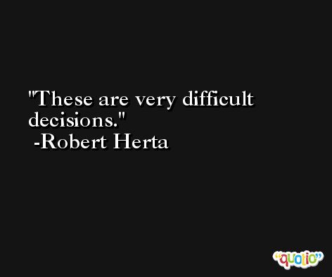 These are very difficult decisions. -Robert Herta