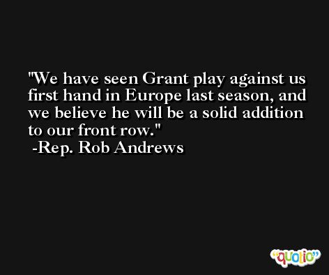 We have seen Grant play against us first hand in Europe last season, and we believe he will be a solid addition to our front row. -Rep. Rob Andrews