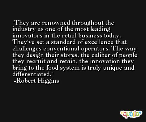 They are renowned throughout the industry as one of the most leading innovators in the retail business today. They've set a standard of excellence that challenges conventional operators. The way they design their stores, the caliber of people they recruit and retain, the innovation they bring to the food system is truly unique and differentiated. -Robert Higgins