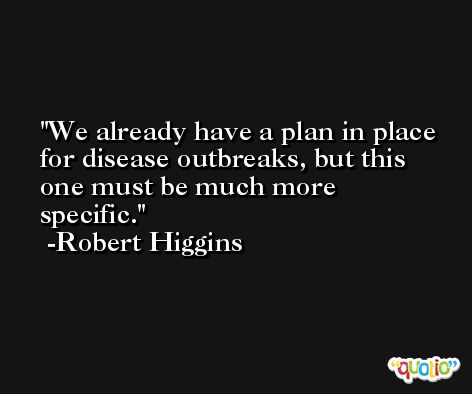 We already have a plan in place for disease outbreaks, but this one must be much more specific. -Robert Higgins