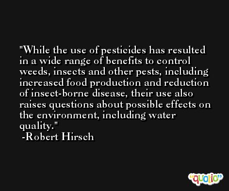 While the use of pesticides has resulted in a wide range of benefits to control weeds, insects and other pests, including increased food production and reduction of insect-borne disease, their use also raises questions about possible effects on the environment, including water quality. -Robert Hirsch
