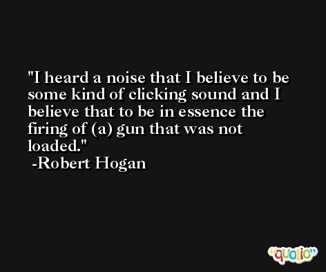 I heard a noise that I believe to be some kind of clicking sound and I believe that to be in essence the firing of (a) gun that was not loaded. -Robert Hogan