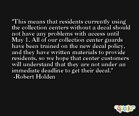 This means that residents currently using the collection centers without a decal should not have any problems with access until May 1. All of our collection center guards have been trained on the new decal policy, and they have written materials to provide residents, so we hope that center customers will understand that they are not under an immediate deadline to get their decal. -Robert Holden