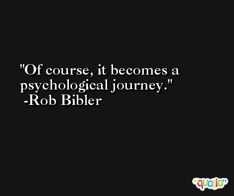 Of course, it becomes a psychological journey. -Rob Bibler
