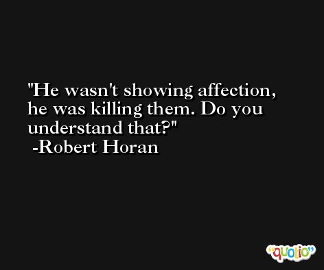 He wasn't showing affection, he was killing them. Do you understand that? -Robert Horan