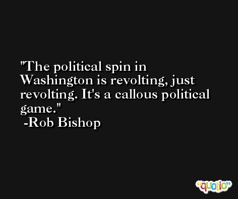 The political spin in Washington is revolting, just revolting. It's a callous political game. -Rob Bishop