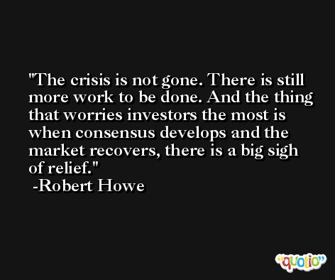 The crisis is not gone. There is still more work to be done. And the thing that worries investors the most is when consensus develops and the market recovers, there is a big sigh of relief. -Robert Howe
