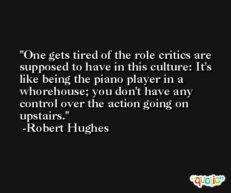 One gets tired of the role critics are supposed to have in this culture: It's like being the piano player in a whorehouse; you don't have any control over the action going on upstairs. -Robert Hughes