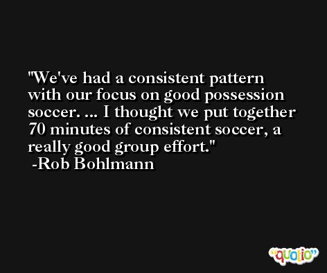 We've had a consistent pattern with our focus on good possession soccer. ... I thought we put together 70 minutes of consistent soccer, a really good group effort. -Rob Bohlmann