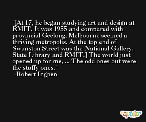 [At 17, he began studying art and design at RMIT. It was 1955 and compared with provincial Geelong, Melbourne seemed a thriving metropolis. At the top end of Swanston Street was the National Gallery, State Library and RMIT.] The world just opened up for me, ... The odd ones out were the stuffy ones. -Robert Ingpen