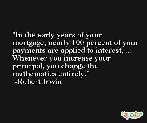 In the early years of your mortgage, nearly 100 percent of your payments are applied to interest, ... Whenever you increase your principal, you change the mathematics entirely. -Robert Irwin