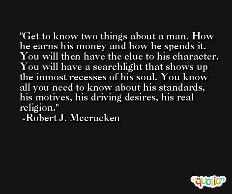 Get to know two things about a man. How he earns his money and how he spends it. You will then have the clue to his character. You will have a searchlight that shows up the inmost recesses of his soul. You know all you need to know about his standards, his motives, his driving desires, his real religion. -Robert J. Mccracken