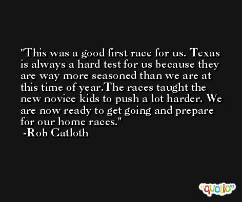 This was a good first race for us. Texas is always a hard test for us because they are way more seasoned than we are at this time of year.The races taught the new novice kids to push a lot harder. We are now ready to get going and prepare for our home races. -Rob Catloth