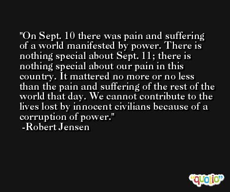On Sept. 10 there was pain and suffering of a world manifested by power. There is nothing special about Sept. 11; there is nothing special about our pain in this country. It mattered no more or no less than the pain and suffering of the rest of the world that day. We cannot contribute to the lives lost by innocent civilians because of a corruption of power. -Robert Jensen