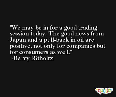 We may be in for a good trading session today. The good news from Japan and a pull-back in oil are positive, not only for companies but for consumers as well. -Barry Ritholtz