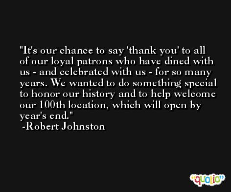 It's our chance to say 'thank you' to all of our loyal patrons who have dined with us - and celebrated with us - for so many years. We wanted to do something special to honor our history and to help welcome our 100th location, which will open by year's end. -Robert Johnston