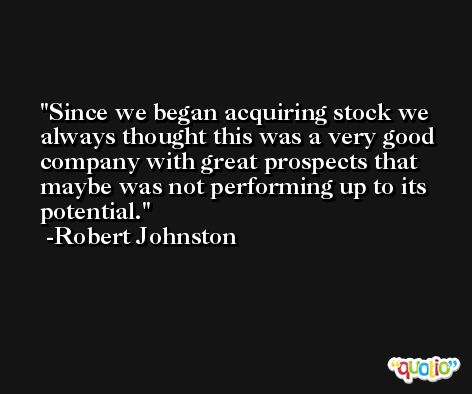 Since we began acquiring stock we always thought this was a very good company with great prospects that maybe was not performing up to its potential. -Robert Johnston