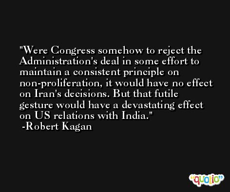 Were Congress somehow to reject the Administration's deal in some effort to maintain a consistent principle on non-proliferation, it would have no effect on Iran's decisions. But that futile gesture would have a devastating effect on US relations with India. -Robert Kagan