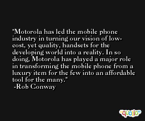 Motorola has led the mobile phone industry in turning our vision of low- cost, yet quality, handsets for the developing world into a reality. In so doing, Motorola has played a major role in transforming the mobile phone from a luxury item for the few into an affordable tool for the many. -Rob Conway