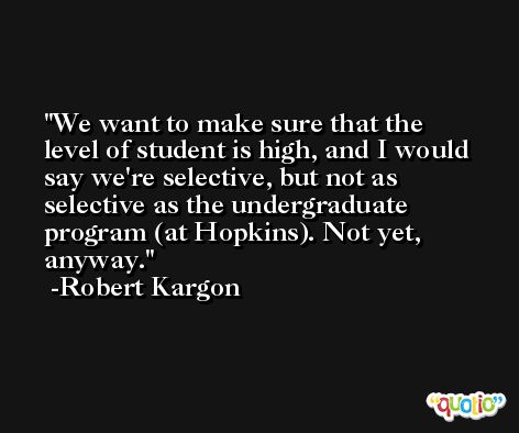 We want to make sure that the level of student is high, and I would say we're selective, but not as selective as the undergraduate program (at Hopkins). Not yet, anyway. -Robert Kargon