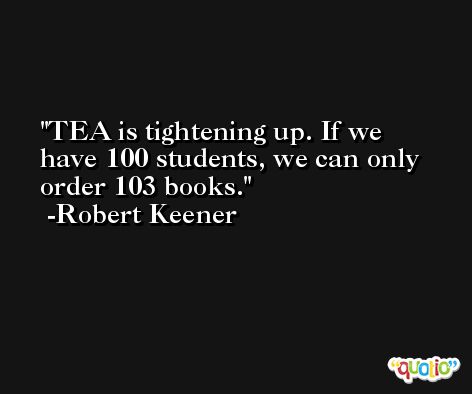 TEA is tightening up. If we have 100 students, we can only order 103 books. -Robert Keener