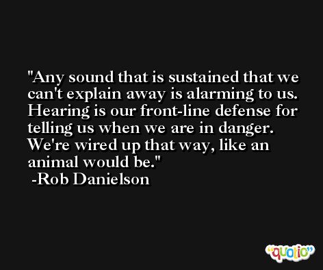 Any sound that is sustained that we can't explain away is alarming to us. Hearing is our front-line defense for telling us when we are in danger. We're wired up that way, like an animal would be. -Rob Danielson