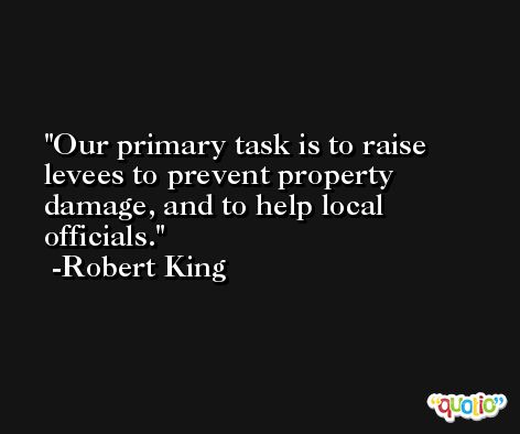Our primary task is to raise levees to prevent property damage, and to help local officials. -Robert King