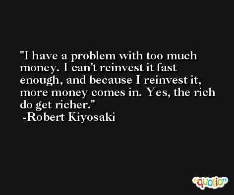 I have a problem with too much money. I can't reinvest it fast enough, and because I reinvest it, more money comes in. Yes, the rich do get richer. -Robert Kiyosaki