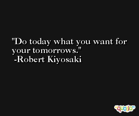 Do today what you want for your tomorrows. -Robert Kiyosaki