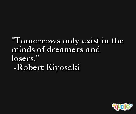 Tomorrows only exist in the minds of dreamers and losers. -Robert Kiyosaki