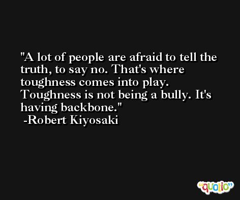 A lot of people are afraid to tell the truth, to say no. That's where toughness comes into play. Toughness is not being a bully. It's having backbone. -Robert Kiyosaki