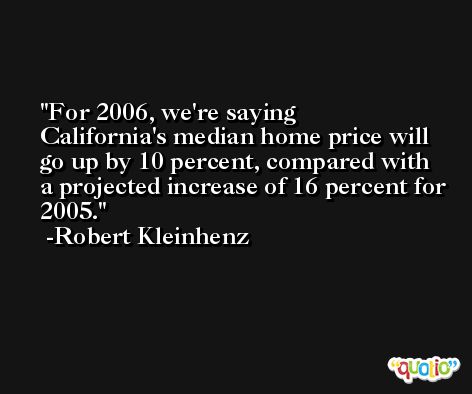 For 2006, we're saying California's median home price will go up by 10 percent, compared with a projected increase of 16 percent for 2005. -Robert Kleinhenz