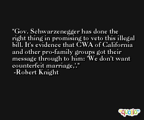 Gov. Schwarzenegger has done the right thing in promising to veto this illegal bill. It's evidence that CWA of California and other pro-family groups got their message through to him: 'We don't want counterfeit marriage,'. -Robert Knight