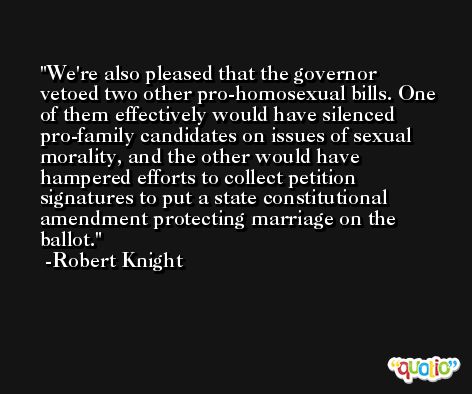 We're also pleased that the governor vetoed two other pro-homosexual bills. One of them effectively would have silenced pro-family candidates on issues of sexual morality, and the other would have hampered efforts to collect petition signatures to put a state constitutional amendment protecting marriage on the ballot. -Robert Knight