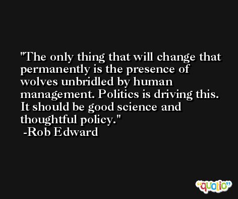 The only thing that will change that permanently is the presence of wolves unbridled by human management. Politics is driving this. It should be good science and thoughtful policy. -Rob Edward