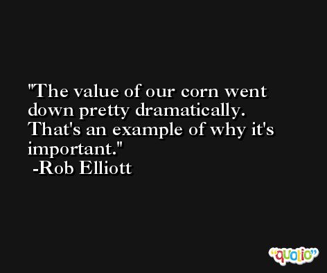 The value of our corn went down pretty dramatically. That's an example of why it's important. -Rob Elliott
