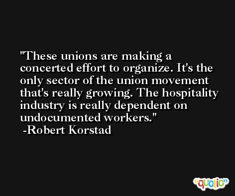These unions are making a concerted effort to organize. It's the only sector of the union movement that's really growing. The hospitality industry is really dependent on undocumented workers. -Robert Korstad