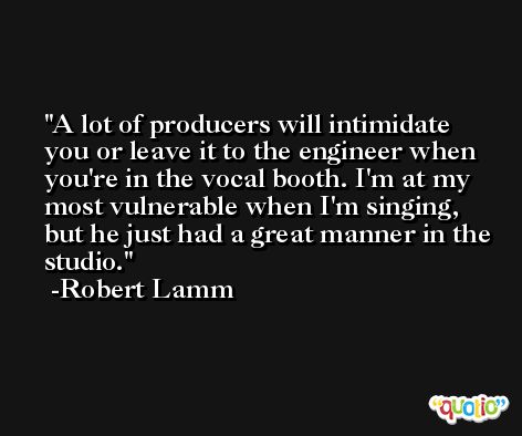 A lot of producers will intimidate you or leave it to the engineer when you're in the vocal booth. I'm at my most vulnerable when I'm singing, but he just had a great manner in the studio. -Robert Lamm